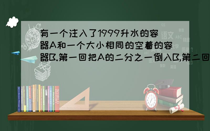 有一个注入了1999升水的容器A和一个大小相同的空着的容器B.第一回把A的二分之一倒入B,第二回把B的三分之一到入A,第三回把A的四分之一到入B……如此下去,请问 第1999回把A的水倒入B时,B容器