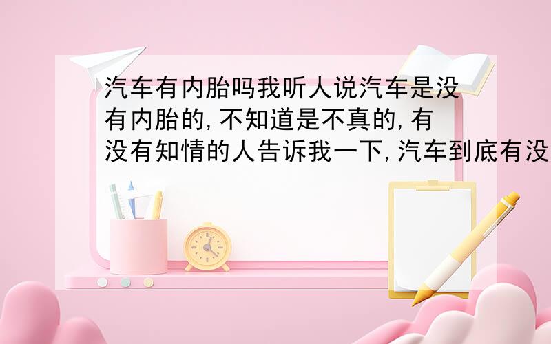 汽车有内胎吗我听人说汽车是没有内胎的,不知道是不真的,有没有知情的人告诉我一下,汽车到底有没有内胎啊?