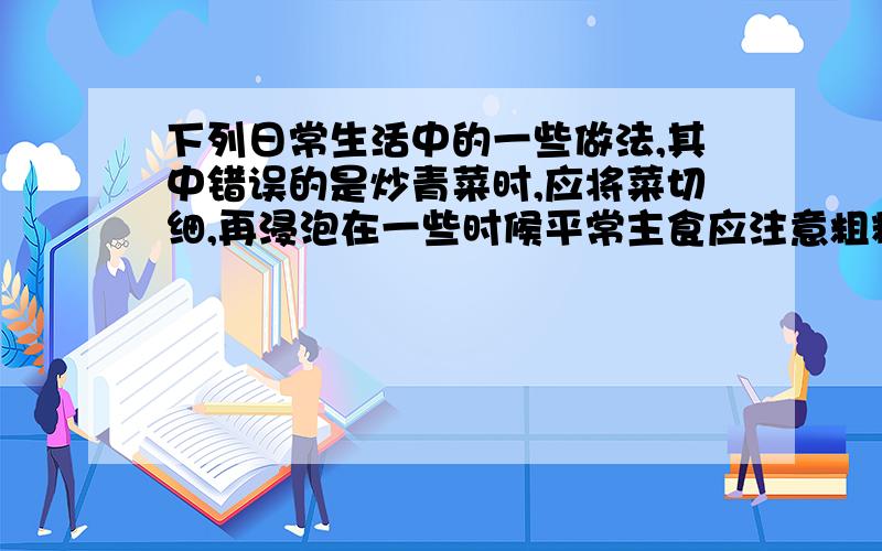 下列日常生活中的一些做法,其中错误的是炒青菜时,应将菜切细,再浸泡在一些时候平常主食应注意粗粮和细粮搭配添加味精时,应在菜汤将要出锅时之前加入发现食品变质即不能食用