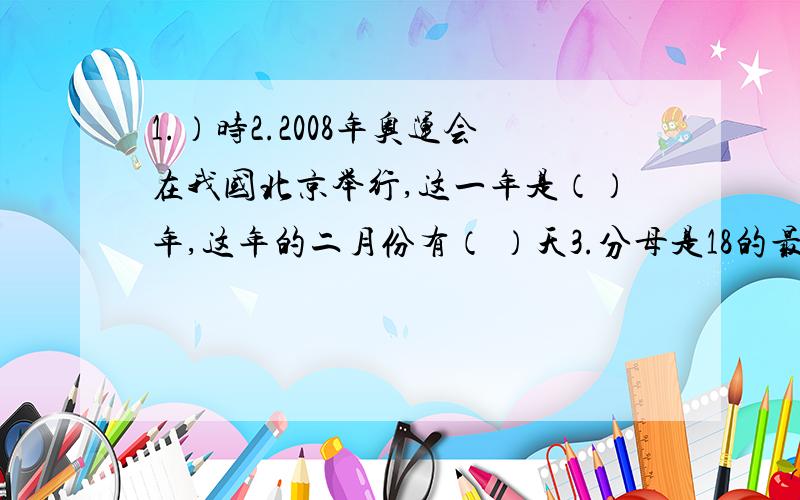 1.）时2.2008年奥运会在我国北京举行,这一年是（）年,这年的二月份有（ ）天3.分母是18的最简真分数有（）个,它们的和是（）4.圆柱和圆锥的底面积比是4：3,高的比是2：5,它们的体积比是（