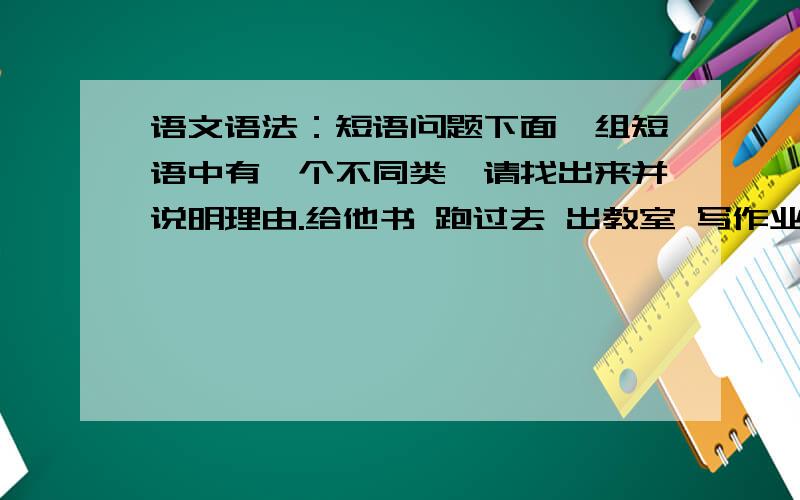 语文语法：短语问题下面一组短语中有一个不同类,请找出来并说明理由.给他书 跑过去 出教室 写作业一楼的朋友,“跑过去”中的“过去”并不是一个名词啊.二楼的朋友,照您这样说,“跑过