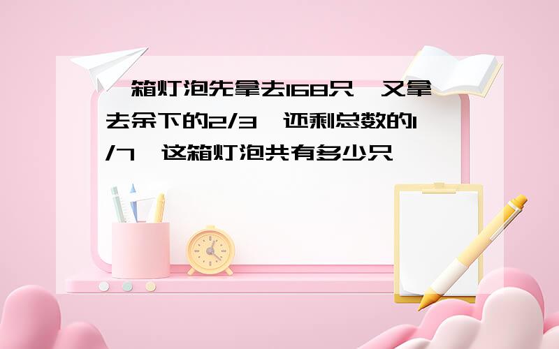 一箱灯泡先拿去168只,又拿去余下的2/3,还剩总数的l/7,这箱灯泡共有多少只