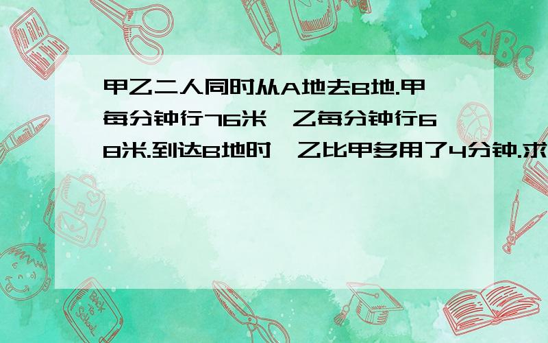 甲乙二人同时从A地去B地.甲每分钟行76米,乙每分钟行68米.到达B地时,乙比甲多用了4分钟.求AB两地间的路程是多少米?