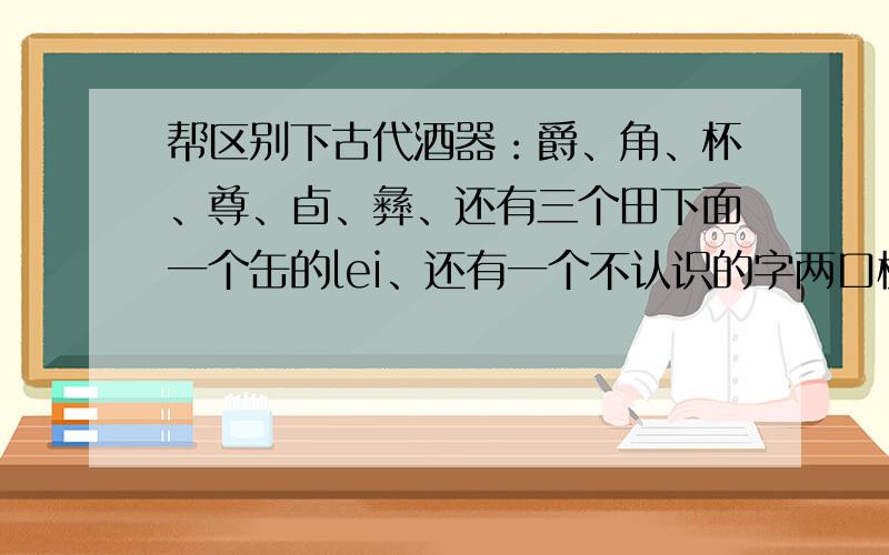 帮区别下古代酒器：爵、角、杯、尊、卣、彝、还有三个田下面一个缶的lei、还有一个不认识的字两口横放下面