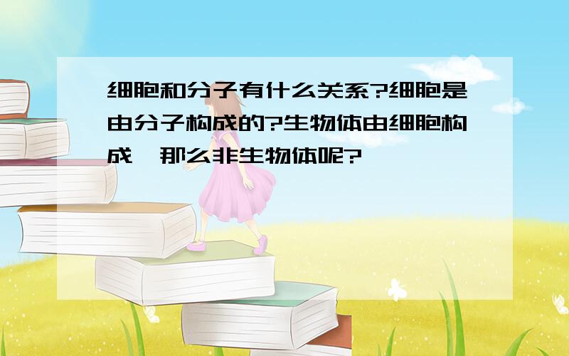 细胞和分子有什么关系?细胞是由分子构成的?生物体由细胞构成,那么非生物体呢?