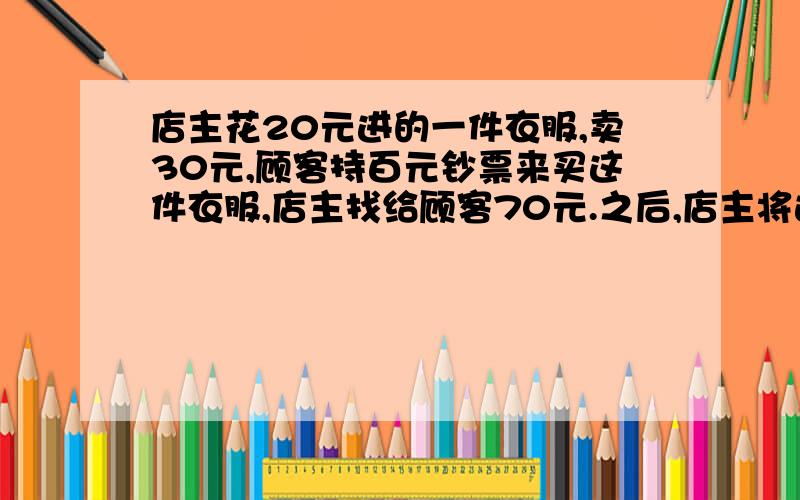 店主花20元进的一件衣服,卖30元,顾客持百元钞票来买这件衣服,店主找给顾客70元.之后,店主将这张百元钞票存入银行,因假币而被没收.请问店主在这件事情中共损失了多少钱?