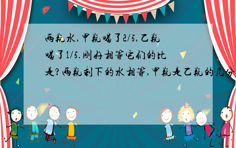 两瓶水,甲瓶喝了2/5,乙瓶喝了1/5.刚好相等它们的比是?两瓶剩下的水相等,甲瓶是乙瓶的几分之几?