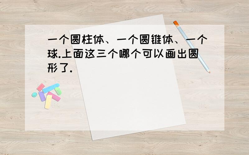 一个圆柱体、一个圆锥体、一个球.上面这三个哪个可以画出圆形了.