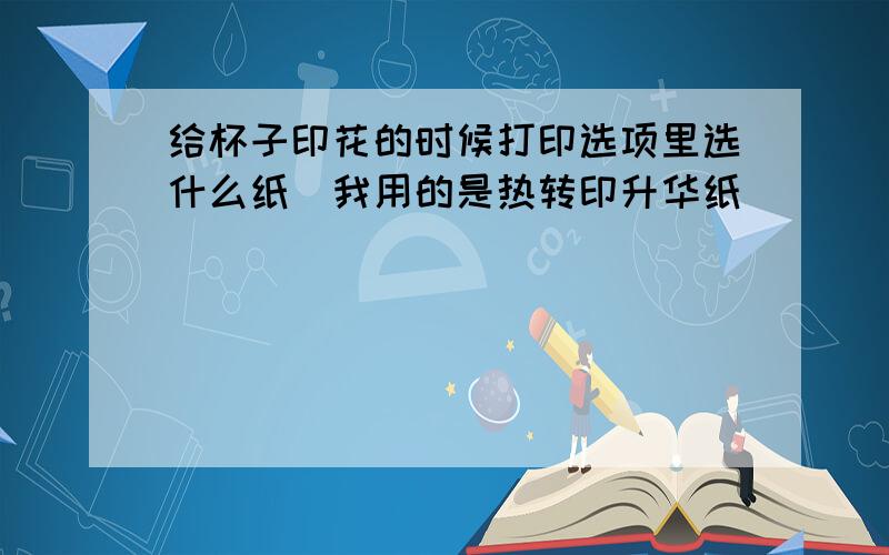 给杯子印花的时候打印选项里选什么纸(我用的是热转印升华纸）