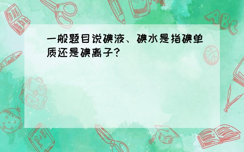 一般题目说碘液、碘水是指碘单质还是碘离子?