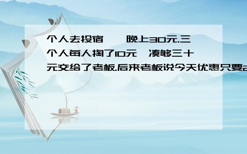 个人去投宿,一晚上30元.三个人每人掏了10元,凑够三十元交给了老板.后来老板说今天优惠只要25元就够了,拿出5元要服务生退还给他们三人.服务生偷偷私藏了2元.然后把剩下的3元钱分给了那三