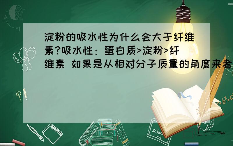 淀粉的吸水性为什么会大于纤维素?吸水性：蛋白质>淀粉>纤维素 如果是从相对分子质量的角度来考虑的话,那么应该是纤维素大于淀粉吧.如果从这个角度考虑是错的,那么为什么蛋白质的吸水