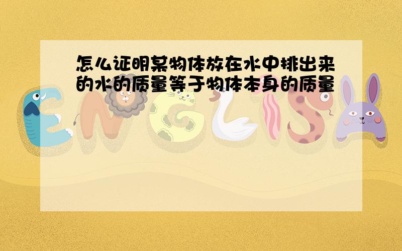 怎么证明某物体放在水中排出来的水的质量等于物体本身的质量