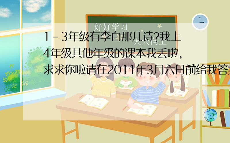 1-3年级有李白那几诗?我上4年级其他年级的课本我丢啦,求求你啦请在2011年3月六日前给我答案!