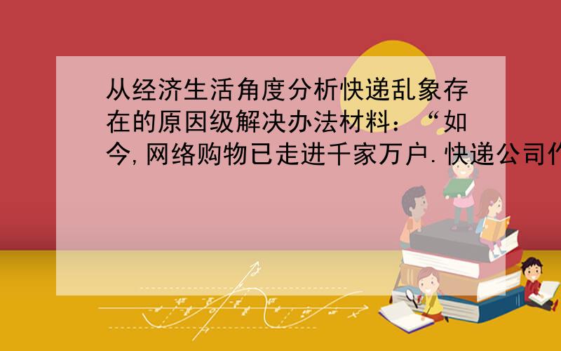 从经济生活角度分析快递乱象存在的原因级解决办法材料：“如今,网络购物已走进千家万户.快递公司作为网络购物不可或缺的一个重要环节,以其便捷的服务,使人们在网上购物更轻松、更快