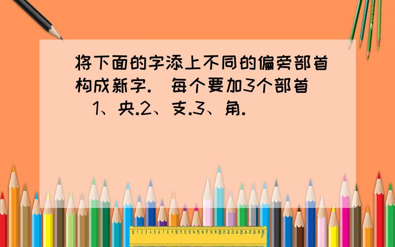 将下面的字添上不同的偏旁部首构成新字.（每个要加3个部首）1、央.2、支.3、角.