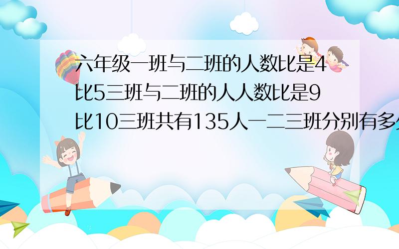 六年级一班与二班的人数比是4比5三班与二班的人人数比是9比10三班共有135人一二三班分别有多少人六年级一班与二班的人数比是4比5,三班与二班的人人数比是9比10.三班共有135人.一二三班分