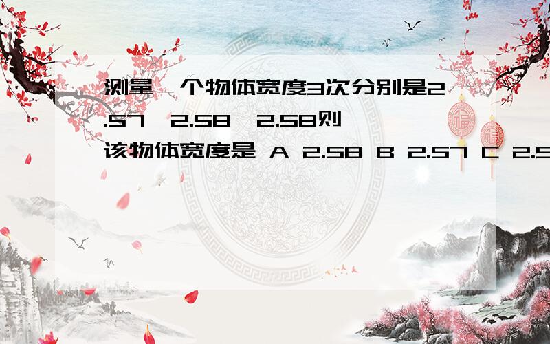 测量一个物体宽度3次分别是2.57,2.58,2.58则该物体宽度是 A 2.58 B 2.57 C 2.576 D 2.577 为什么