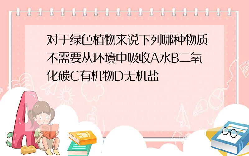 对于绿色植物来说下列哪种物质不需要从环境中吸收A水B二氧化碳C有机物D无机盐