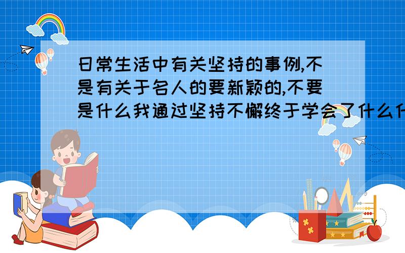 日常生活中有关坚持的事例,不是有关于名人的要新颖的,不要是什么我通过坚持不懈终于学会了什么什么······