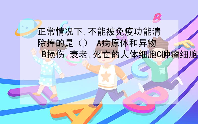 正常情况下,不能被免疫功能清除掉的是（） A病原体和异物 B损伤,衰老,死亡的人体细胞C肿瘤细胞 D人体正常的组织细胞