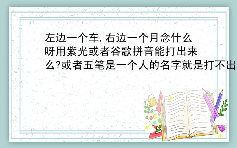 左边一个车,右边一个月念什么呀用紫光或者谷歌拼音能打出来么?或者五笔是一个人的名字就是打不出来也不知道念什么