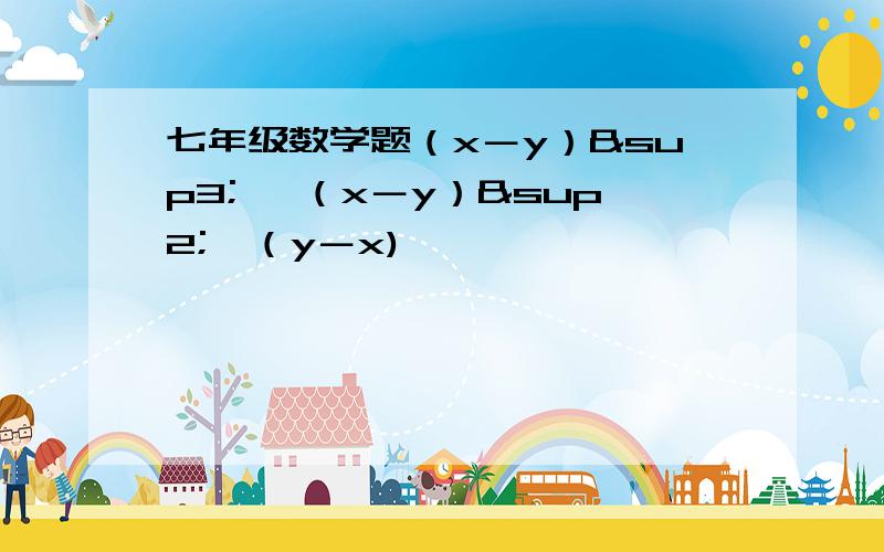 七年级数学题（x－y）³ ×（x－y）²×（y－x)