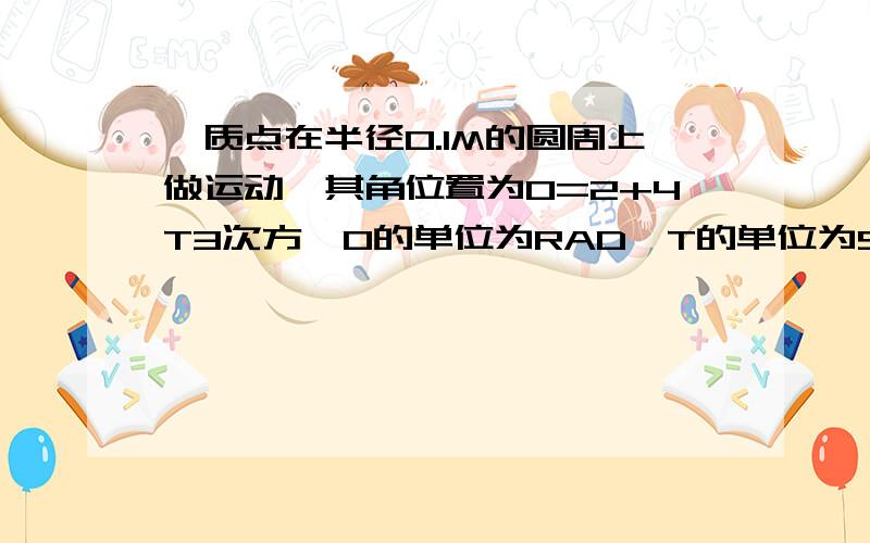 一质点在半径0.1M的圆周上做运动,其角位置为0=2+4T3次方,0的单位为RAD,T的单位为S.求T=2时,质点的法一质点在半径0.1M的圆周上做运动，其角位置为0=2+4T3次方，0的单位为RAD，T的单位为S。求T=2时