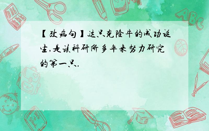 【改病句】这只克隆牛的成功诞生,是该科研所多年来努力研究的第一只.