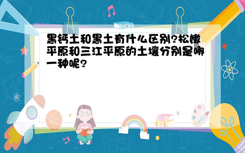 黑钙土和黑土有什么区别?松嫩平原和三江平原的土壤分别是哪一种呢?