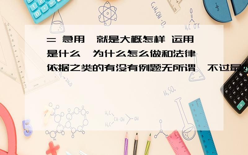 = 急用,就是大概怎样 运用是什么,为什么怎么做和法律 依据之类的有没有例题无所谓,不过最好有,