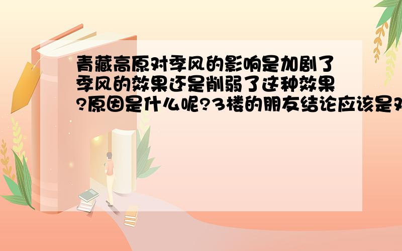 青藏高原对季风的影响是加剧了季风的效果还是削弱了这种效果?原因是什么呢?3楼的朋友结论应该是对的，但是我想知道具体的原因5楼回答得很具体，可是没有我想要的东西。。。6楼的同