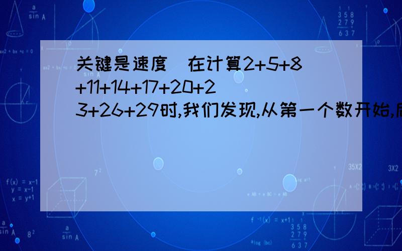 关键是速度）在计算2+5+8+11+14+17+20+23+26+29时,我们发现,从第一个数开始,后面的一个数与它的前面一个数的差都是一个相等的常数,具有这种规律的一列数求和,除了直接相加外,我们还可以用下