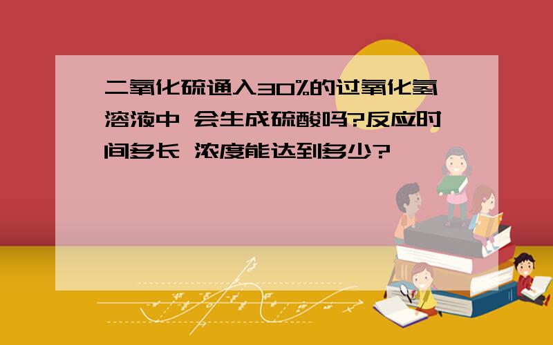 二氧化硫通入30%的过氧化氢溶液中 会生成硫酸吗?反应时间多长 浓度能达到多少?