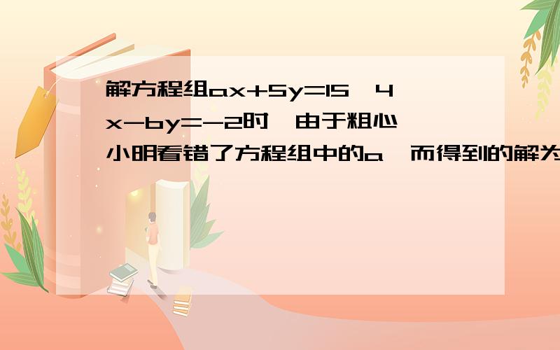 解方程组ax+5y=15,4x-by=-2时,由于粗心,小明看错了方程组中的a,而得到的解为x=-3,y=-1.小刚看错了方程中的b,而得到的解为X=5,Y=4.试问:（1)小明把a看成了什么?小刚把b看成了什么?方程组中a,b的正确