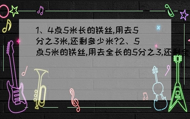 1、4点5米长的铁丝,用去5分之3米,还剩多少米?2、5点5米的铁丝,用去全长的5分之3,还剩全长的几分之几?还剩多少米?3、光光家6月份用水5吨,7月份用水量是6月份的5分之6倍,8月份用水量是7月份的