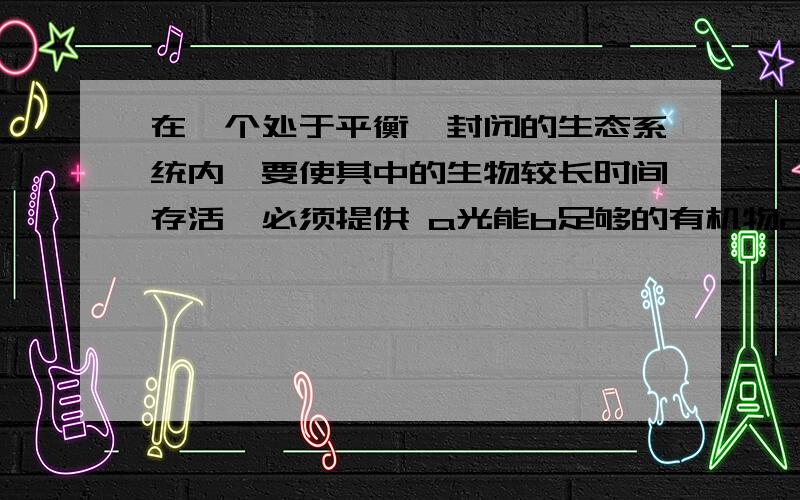 在一个处于平衡,封闭的生态系统内,要使其中的生物较长时间存活,必须提供 a光能b足够的有机物c氧气d水分