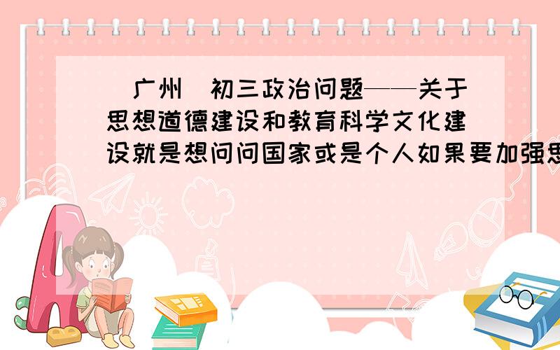 （广州）初三政治问题——关于思想道德建设和教育科学文化建设就是想问问国家或是个人如果要加强思想道德建设和发展教育科学文化建设（建设社会主义精神文明）要答哪些内容（how?）