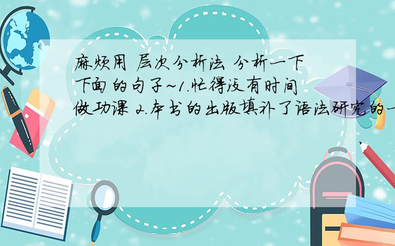 麻烦用 层次分析法 分析一下下面的句子~1.忙得没有时间做功课 2.本书的出版填补了语法研究的一项空白3.这本杂志他已经看了二次4.那件事你是不是记错了5.希望可以参加前往澳洲的旅游团6.