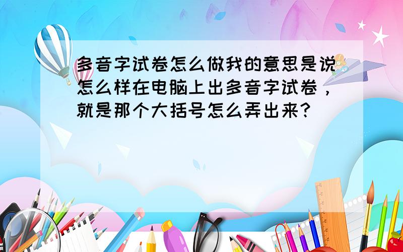 多音字试卷怎么做我的意思是说怎么样在电脑上出多音字试卷，就是那个大括号怎么弄出来？