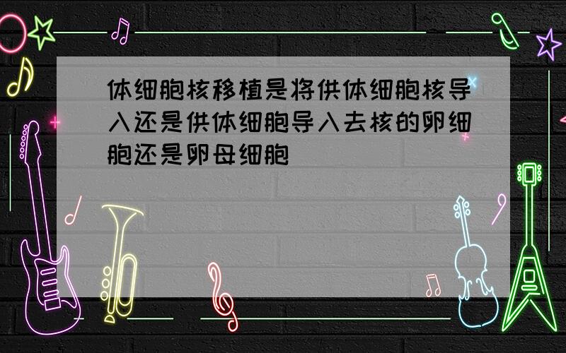 体细胞核移植是将供体细胞核导入还是供体细胞导入去核的卵细胞还是卵母细胞