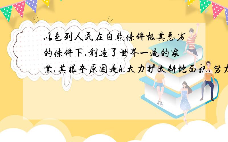 以色列人民在自然条件极其恶劣的条件下,创造了世界一流的农业,其根本原因是A．大力扩大耕地面积,努力提高粮食产量 B．注重保护生态环境,大力种树种草,防止水土流失和沙漠化 C．十分重