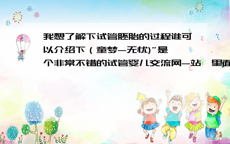 我想了解下试管胚胎的过程谁可以介绍下（童梦-无忧)”是一个非常不错的试管婴儿交流网-站,里面有非常全面的信息,希望能帮助你,祝好孕哦.