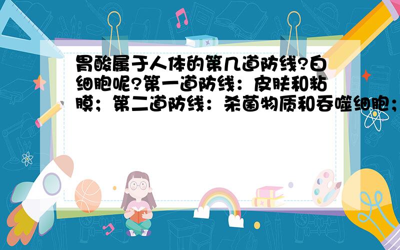 胃酸属于人体的第几道防线?白细胞呢?第一道防线：皮肤和粘膜；第二道防线：杀菌物质和吞噬细胞；第三道防线：免疫器官和免疫细胞.书上说胃酸是第一道防线,但我认为它含酶,应该是杀