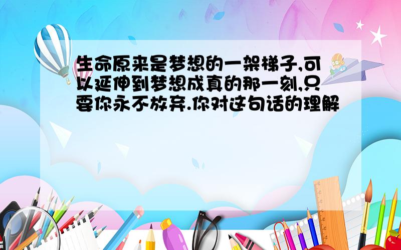 生命原来是梦想的一架梯子,可以延伸到梦想成真的那一刻,只要你永不放弃.你对这句话的理解