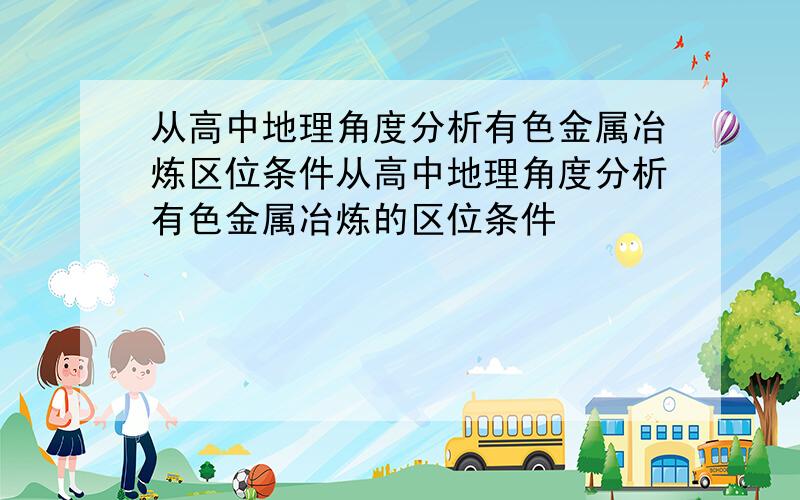 从高中地理角度分析有色金属冶炼区位条件从高中地理角度分析有色金属冶炼的区位条件