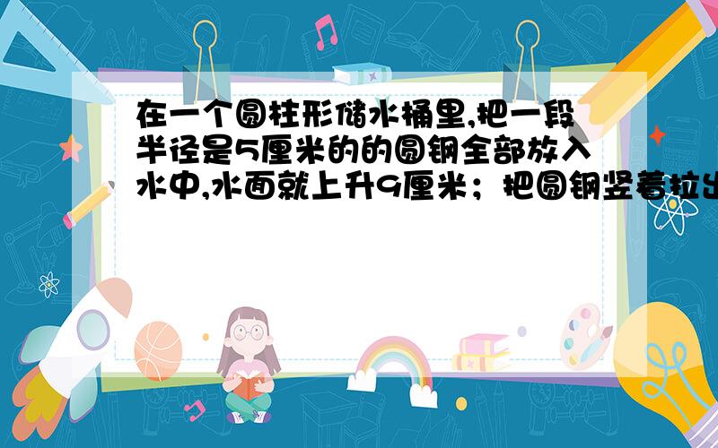 在一个圆柱形储水桶里,把一段半径是5厘米的的圆钢全部放入水中,水面就上升9厘米；把圆钢竖着拉出水面8厘米长后,水面就下降4厘米.求圆钢的体积.