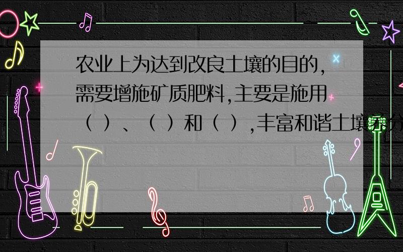 农业上为达到改良土壤的目的,需要增施矿质肥料,主要是施用（ ）、（ ）和（ ）,丰富和谐土壤养分,以提高土壤的（ ）.