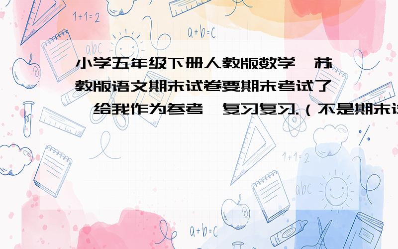 小学五年级下册人教版数学、苏教版语文期末试卷要期末考试了,给我作为参考,复习复习.（不是期末试卷也行）.两种试卷都要哦!