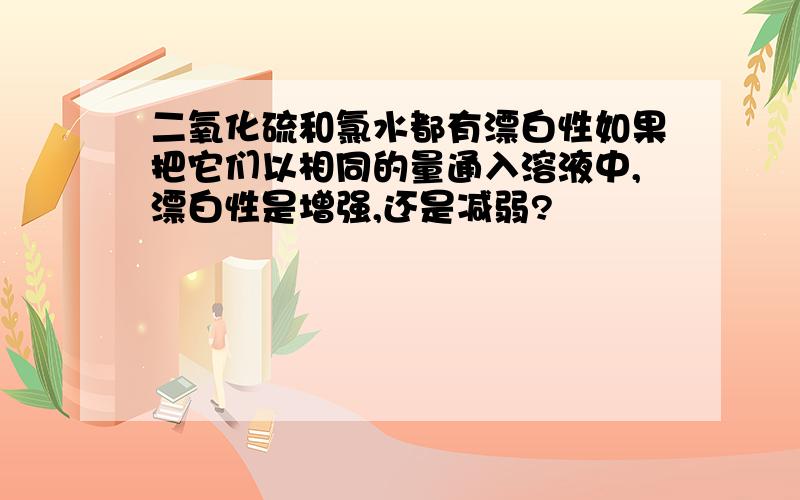 二氧化硫和氯水都有漂白性如果把它们以相同的量通入溶液中,漂白性是增强,还是减弱?